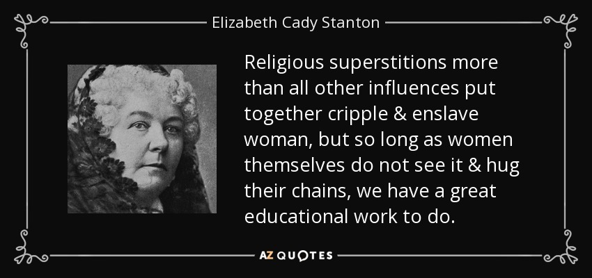 Religious superstitions more than all other influences put together cripple & enslave woman, but so long as women themselves do not see it & hug their chains, we have a great educational work to do. - Elizabeth Cady Stanton