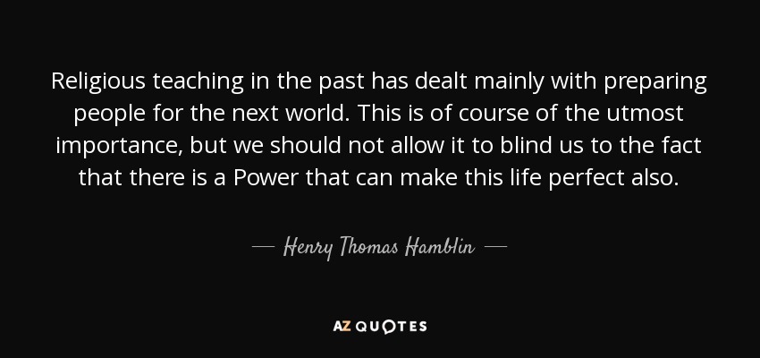 Religious teaching in the past has dealt mainly with preparing people for the next world. This is of course of the utmost importance, but we should not allow it to blind us to the fact that there is a Power that can make this life perfect also. - Henry Thomas Hamblin