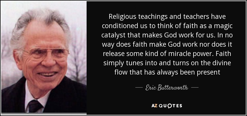 Religious teachings and teachers have conditioned us to think of faith as a magic catalyst that makes God work for us. In no way does faith make God work nor does it release some kind of miracle power. Faith simply tunes into and turns on the divine flow that has always been present - Eric Butterworth