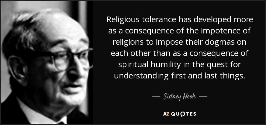Religious tolerance has developed more as a consequence of the impotence of religions to impose their dogmas on each other than as a consequence of spiritual humility in the quest for understanding first and last things. - Sidney Hook