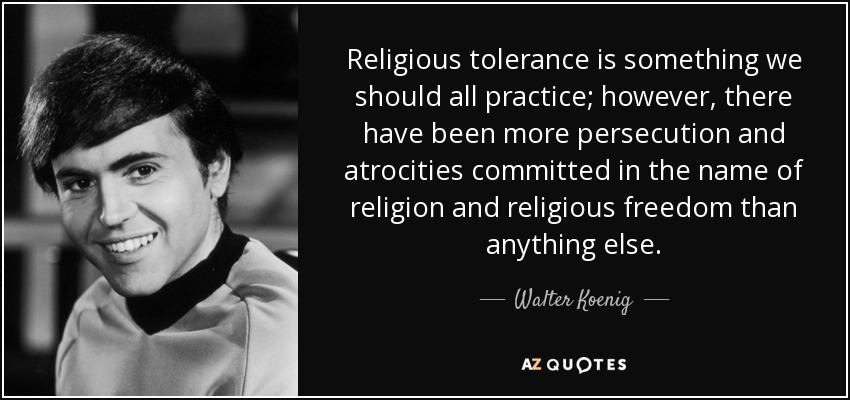 Religious tolerance is something we should all practice; however, there have been more persecution and atrocities committed in the name of religion and religious freedom than anything else. - Walter Koenig