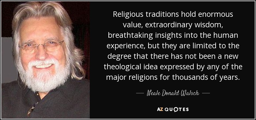 Religious traditions hold enormous value, extraordinary wisdom, breathtaking insights into the human experience, but they are limited to the degree that there has not been a new theological idea expressed by any of the major religions for thousands of years. - Neale Donald Walsch