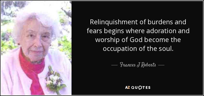 Relinquishment of burdens and fears begins where adoration and worship of God become the occupation of the soul. - Frances J Roberts