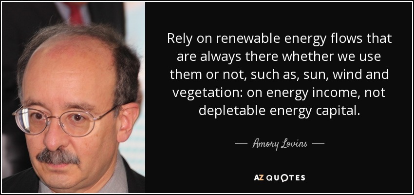 Rely on renewable energy flows that are always there whether we use them or not, such as, sun, wind and vegetation: on energy income, not depletable energy capital. - Amory Lovins