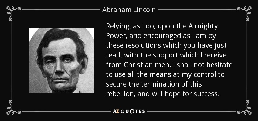 Relying, as I do, upon the Almighty Power, and encouraged as I am by these resolutions which you have just read, with the support which I receive from Christian men, I shall not hesitate to use all the means at my control to secure the termination of this rebellion, and will hope for success. - Abraham Lincoln