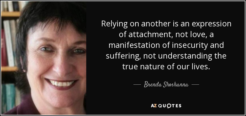 Relying on another is an expression of attachment, not love, a manifestation of insecurity and suffering, not understanding the true nature of our lives. - Brenda Shoshanna