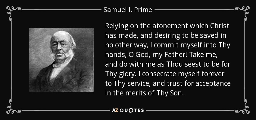 Relying on the atonement which Christ has made, and desiring to be saved in no other way, I commit myself into Thy hands, O God, my Father! Take me, and do with me as Thou seest to be for Thy glory. I consecrate myself forever to Thy service, and trust for acceptance in the merits of Thy Son. - Samuel I. Prime
