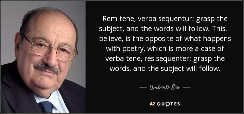 Rem tene, verba sequentur: grasp the subject, and the words will follow. This, I believe, is the opposite of what happens with poetry, which is more a case of verba tene, res sequenter: grasp the words, and the subject will follow. - Umberto Eco