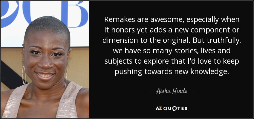 Remakes are awesome, especially when it honors yet adds a new component or dimension to the original. But truthfully, we have so many stories, lives and subjects to explore that I'd love to keep pushing towards new knowledge. - Aisha Hinds