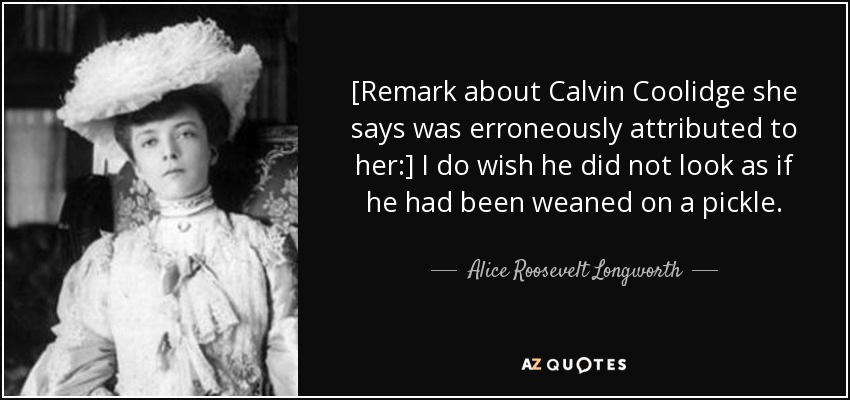 [Remark about Calvin Coolidge she says was erroneously attributed to her:] I do wish he did not look as if he had been weaned on a pickle. - Alice Roosevelt Longworth