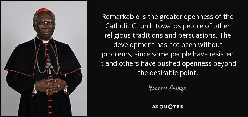 Remarkable is the greater openness of the Catholic Church towards people of other religious traditions and persuasions. The development has not been without problems, since some people have resisted it and others have pushed openness beyond the desirable point. - Francis Arinze