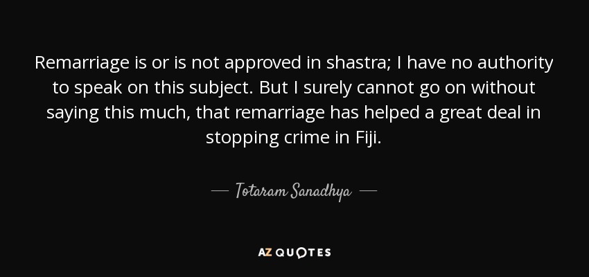 Remarriage is or is not approved in shastra; I have no authority to speak on this subject. But I surely cannot go on without saying this much, that remarriage has helped a great deal in stopping crime in Fiji. - Totaram Sanadhya