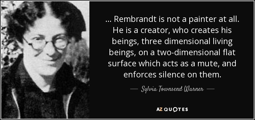 ... Rembrandt is not a painter at all. He is a creator, who creates his beings, three dimensional living beings, on a two-dimensional flat surface which acts as a mute, and enforces silence on them. - Sylvia Townsend Warner