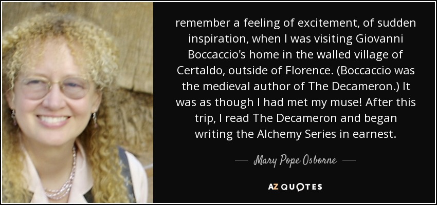 remember a feeling of excitement, of sudden inspiration, when I was visiting Giovanni Boccaccio's home in the walled village of Certaldo, outside of Florence. (Boccaccio was the medieval author of The Decameron.) It was as though I had met my muse! After this trip, I read The Decameron and began writing the Alchemy Series in earnest. - Mary Pope Osborne