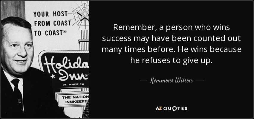 Remember, a person who wins success may have been counted out many times before. He wins because he refuses to give up. - Kemmons Wilson