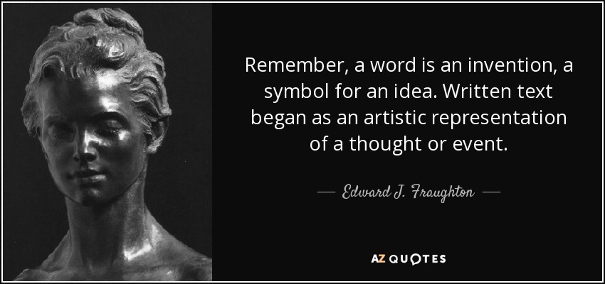Remember, a word is an invention, a symbol for an idea. Written text began as an artistic representation of a thought or event. - Edward J. Fraughton