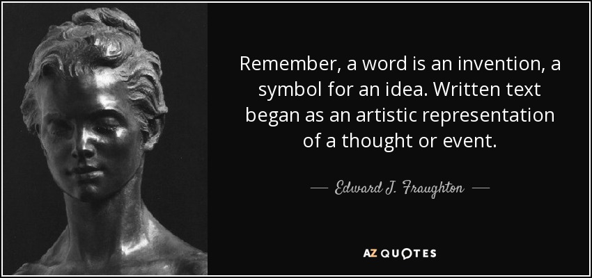 Remember, a word is an invention, a symbol for an idea. Written text began as an artistic representation of a thought or event. - Edward J. Fraughton