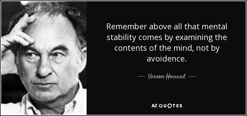 Remember above all that mental stability comes by examining the contents of the mind, not by avoidence. - Vernon Howard