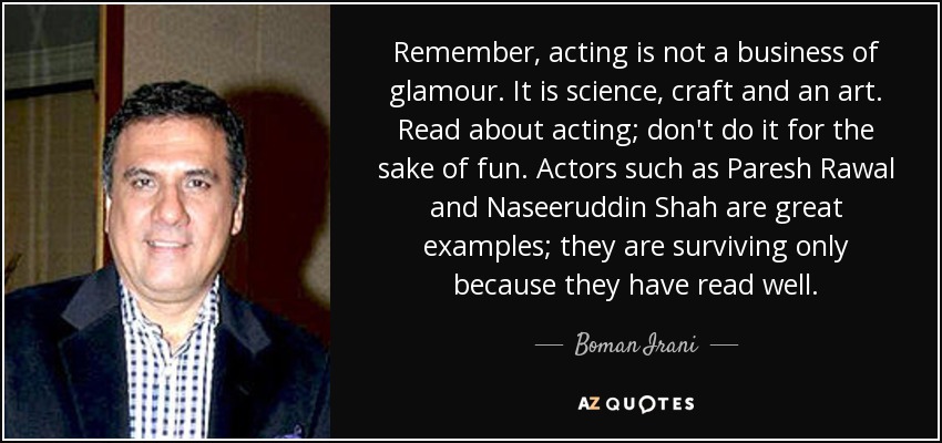 Remember, acting is not a business of glamour. It is science, craft and an art. Read about acting; don't do it for the sake of fun. Actors such as Paresh Rawal and Naseeruddin Shah are great examples; they are surviving only because they have read well. - Boman Irani