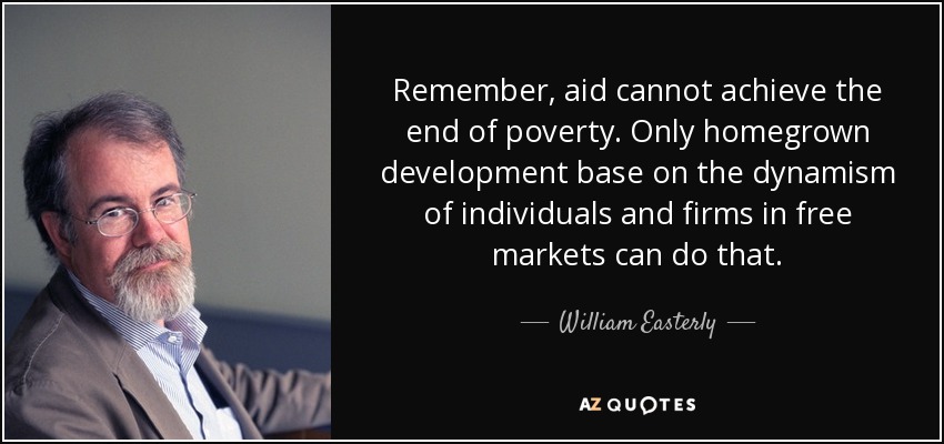 Remember, aid cannot achieve the end of poverty. Only homegrown development base on the dynamism of individuals and firms in free markets can do that. - William Easterly
