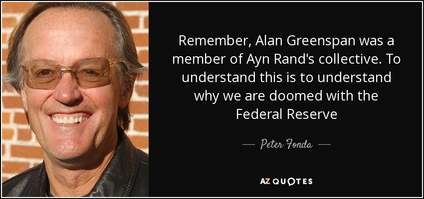 Remember, Alan Greenspan was a member of Ayn Rand's collective. To understand this is to understand why we are doomed with the Federal Reserve - Peter Fonda