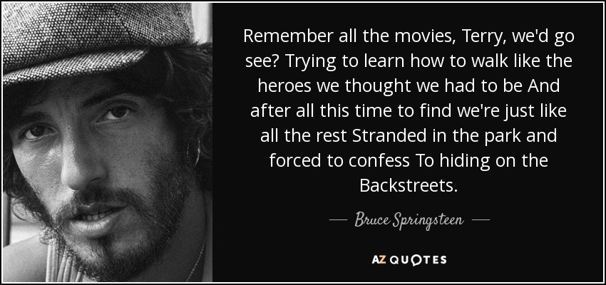 Remember all the movies, Terry, we'd go see? Trying to learn how to walk like the heroes we thought we had to be And after all this time to find we're just like all the rest Stranded in the park and forced to confess To hiding on the Backstreets. - Bruce Springsteen