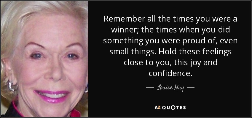 Remember all the times you were a winner; the times when you did something you were proud of, even small things. Hold these feelings close to you, this joy and confidence. - Louise Hay