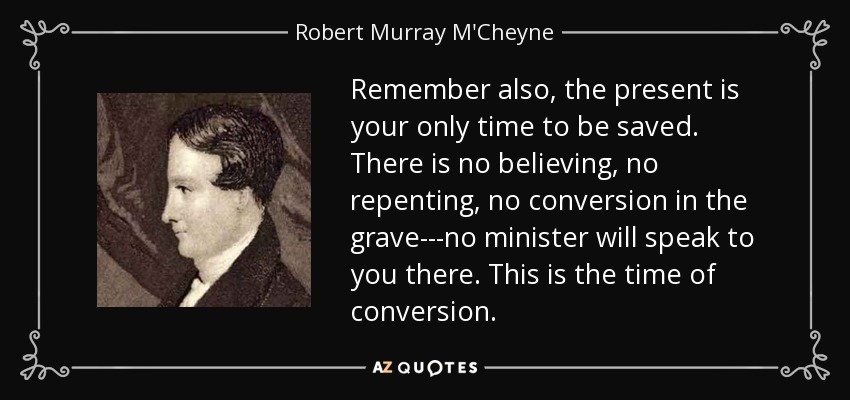 Remember also, the present is your only time to be saved. There is no believing, no repenting, no conversion in the grave---no minister will speak to you there. This is the time of conversion. - Robert Murray M'Cheyne