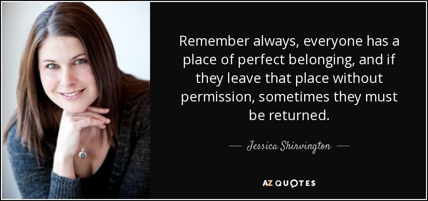 Remember always, everyone has a place of perfect belonging, and if they leave that place without permission, sometimes they must be returned. - Jessica Shirvington