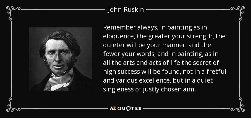 Remember always, in painting as in eloquence, the greater your strength, the quieter will be your manner, and the fewer your words; and in painting, as in all the arts and acts of life the secret of high success will be found, not in a fretful and various excellence, but in a quiet singleness of justly chosen aim. - John Ruskin