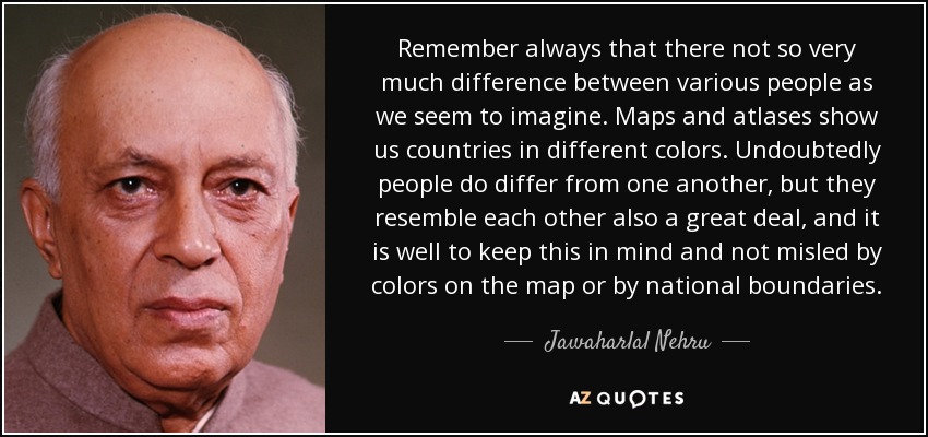 Remember always that there not so very much difference between various people as we seem to imagine. Maps and atlases show us countries in different colors. Undoubtedly people do differ from one another, but they resemble each other also a great deal, and it is well to keep this in mind and not misled by colors on the map or by national boundaries. - Jawaharlal Nehru