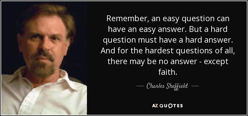 Remember, an easy question can have an easy answer. But a hard question must have a hard answer. And for the hardest questions of all, there may be no answer - except faith. - Charles Sheffield