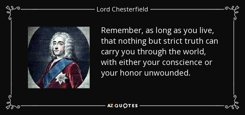 Remember, as long as you live, that nothing but strict truth can carry you through the world, with either your conscience or your honor unwounded. - Lord Chesterfield