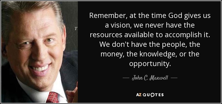 Remember, at the time God gives us a vision, we never have the resources available to accomplish it. We don't have the people, the money, the knowledge, or the opportunity. - John C. Maxwell