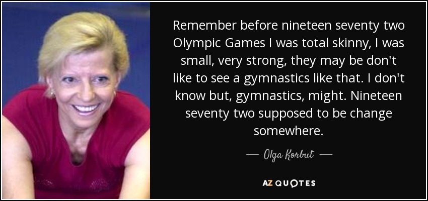 Remember before nineteen seventy two Olympic Games I was total skinny, I was small, very strong, they may be don't like to see a gymnastics like that. I don't know but, gymnastics, might. Nineteen seventy two supposed to be change somewhere. - Olga Korbut