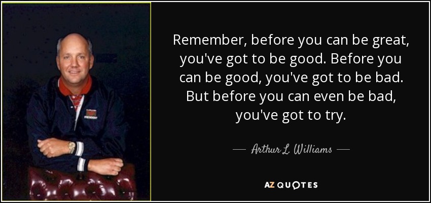 Remember, before you can be great, you've got to be good. Before you can be good, you've got to be bad. But before you can even be bad, you've got to try. - Arthur L. Williams, Jr.