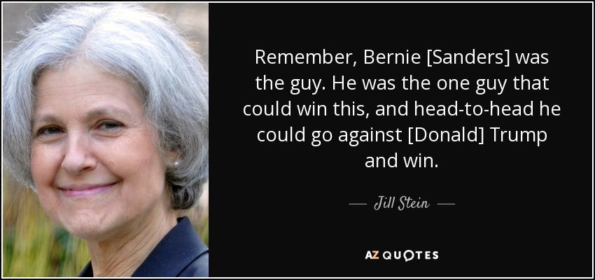 Remember, Bernie [Sanders] was the guy. He was the one guy that could win this, and head-to-head he could go against [Donald] Trump and win. - Jill Stein