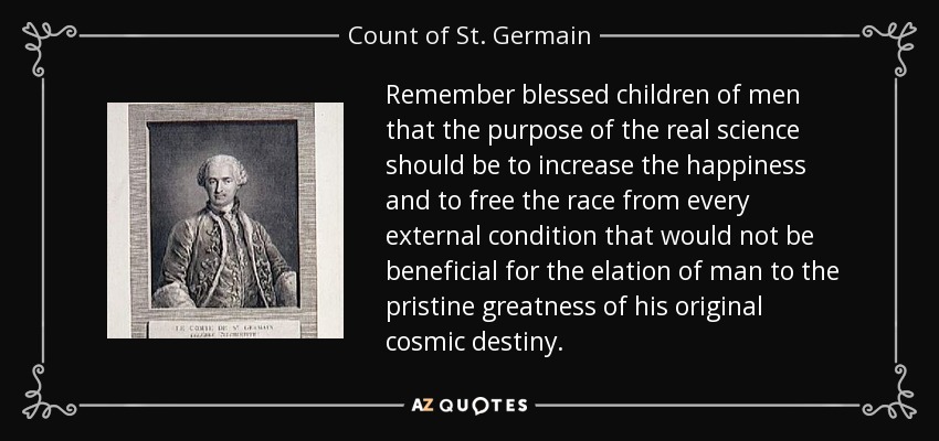 Remember blessed children of men that the purpose of the real science should be to increase the happiness and to free the race from every external condition that would not be beneficial for the elation of man to the pristine greatness of his original cosmic destiny. - Count of St. Germain
