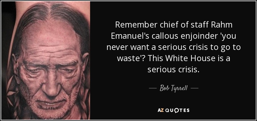 Remember chief of staff Rahm Emanuel's callous enjoinder 'you never want a serious crisis to go to waste'? This White House is a serious crisis. - Bob Tyrrell