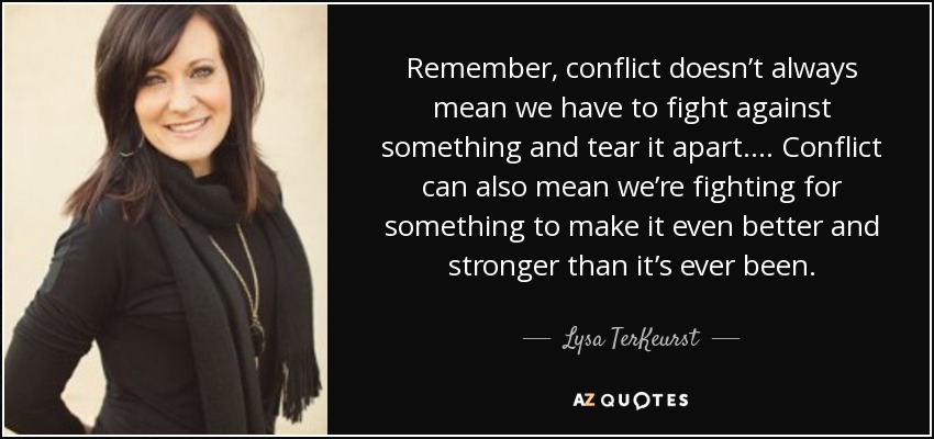 Remember, conflict doesn’t always mean we have to fight against something and tear it apart.... Conflict can also mean we’re fighting for something to make it even better and stronger than it’s ever been. - Lysa TerKeurst