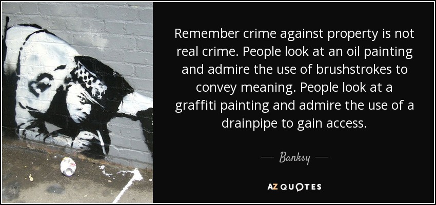 Remember crime against property is not real crime. People look at an oil painting and admire the use of brushstrokes to convey meaning. People look at a graffiti painting and admire the use of a drainpipe to gain access. - Banksy