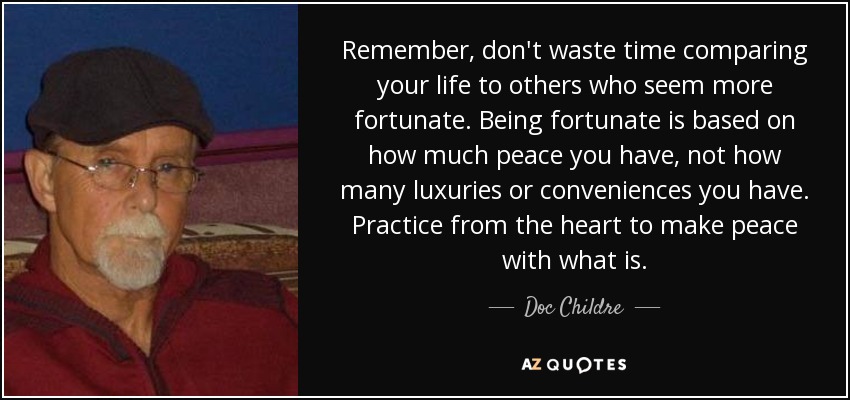 Remember, don't waste time comparing your life to others who seem more fortunate. Being fortunate is based on how much peace you have, not how many luxuries or conveniences you have. Practice from the heart to make peace with what is. - Doc Childre