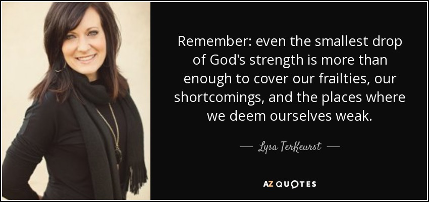 Remember: even the smallest drop of God's strength is more than enough to cover our frailties, our shortcomings, and the places where we deem ourselves weak. - Lysa TerKeurst