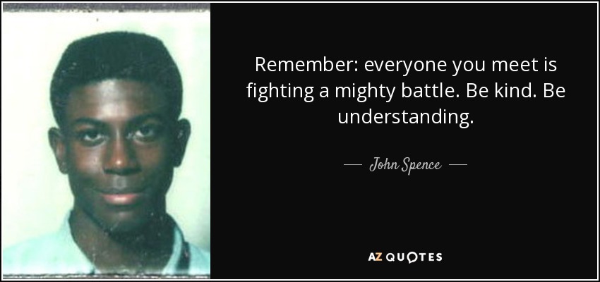 Remember: everyone you meet is fighting a mighty battle. Be kind. Be understanding. - John Spence