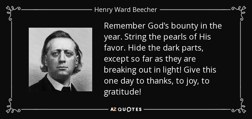 Remember God's bounty in the year. String the pearls of His favor. Hide the dark parts, except so far as they are breaking out in light! Give this one day to thanks, to joy, to gratitude! - Henry Ward Beecher