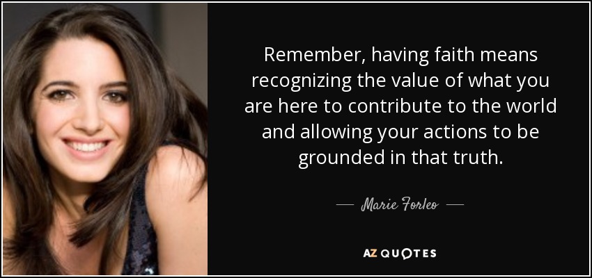 Remember, having faith means recognizing the value of what you are here to contribute to the world and allowing your actions to be grounded in that truth. - Marie Forleo