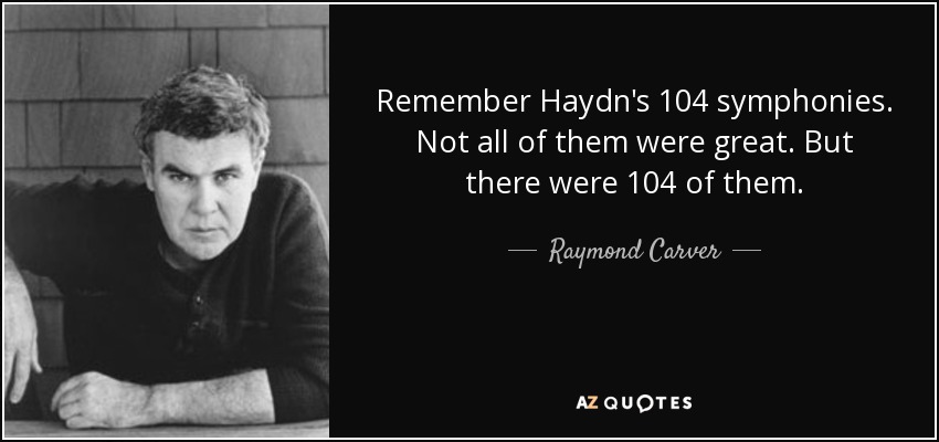 Remember Haydn's 104 symphonies. Not all of them were great. But there were 104 of them. - Raymond Carver