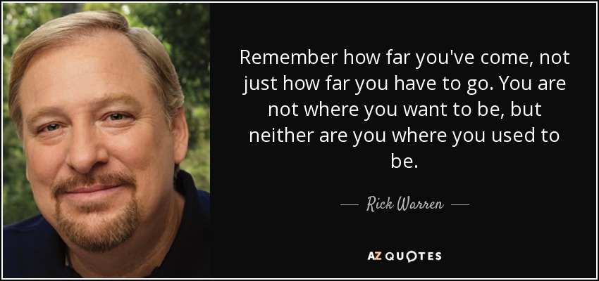 Remember how far you've come, not just how far you have to go. You are not where you want to be, but neither are you where you used to be. - Rick Warren