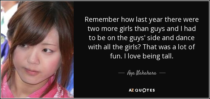 Remember how last year there were two more girls than guys and I had to be on the guys' side and dance with all the girls? That was a lot of fun. I love being tall. - Aya Nakahara