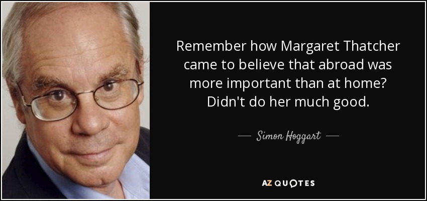 Remember how Margaret Thatcher came to believe that abroad was more important than at home? Didn't do her much good. - Simon Hoggart